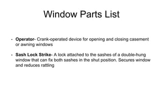 Window Parts List
• Operator- Crank-operated device for opening and closing casement
or awning windows
• Sash Lock Strike- A lock attached to the sashes of a double-hung
window that can fix both sashes in the shut position. Secures window
and reduces rattling
 
