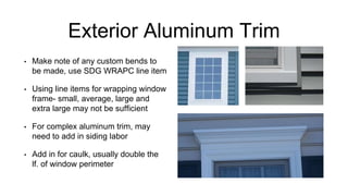 Exterior Aluminum Trim
• Make note of any custom bends to
be made, use SDG WRAPC line item
• Using line items for wrapping window
frame- small, average, large and
extra large may not be sufficient
• For complex aluminum trim, may
need to add in siding labor
• Add in for caulk, usually double the
lf. of window perimeter
 