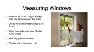 Measuring Windows
• Measure width and height. Always
write the dimensions in this order
• Check the depth (most windows are
3 1/4")
• Determine style of window (double
hung, slider)
• Note any grids or screens
• Window color, hardware color
 