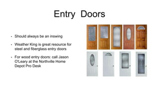 Entry Doors
• Should always be an inswing
• Weather King is great resource for
steel and fiberglass entry doors
• For wood entry doors: call Jason
O'Leary at the Northville Home
Depot Pro Desk
 