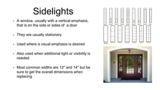 Sidelights
• A window, usually with a vertical emphasis,
that is on the side or sides of a door
• They are usually stationary
• Used where a visual emphasis is desired
• Also used when additional light or visibility is
needed
• Most common widths are 12" and 14" but be
sure to get the overall dimensions when
replacing
 