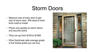 Storm Doors
• Measure size of entry door to get
size of storm door. Will need to have
brick mold to install
• Prices vary greatly on storm doors
and security doors
• They can go from $100 to $1000
• What Xactimate calls average grade
is the lowest grade you can buy
 