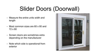 Slider Doors (Doorwall)
• Measure the entire units width and
length
• Most common sizes are 60 x 80 and
72 x 80
• Screen doors are sometimes extra
depending on the manufacturer
• Note which side is operational from
exterior
 