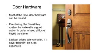 Door Hardware
• Most of the time, door hardware
can be reused
• If replacing, the Smart Key
system by Kwikset is a good
option in order to keep all locks
keyed the same
• Lockset prices can vary a lot. If it
says "Baldwin" on it, it's
expensive
 