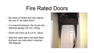 Fire Rated Doors
• Be aware of codes that may require
the use of fire rated doors
• It is required between the house and
attached garage (20 min. rating)
• Doors can have up to a 4 hr. rating
• Steel fire rated doors are foam filled,
the foam can melt when it reaches
450 degrees
 