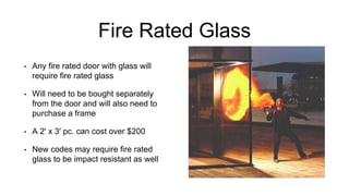 Fire Rated Glass
• Any fire rated door with glass will
require fire rated glass
• Will need to be bought separately
from the door and will also need to
purchase a frame
• A 2' x 3' pc. can cost over $200
• New codes may require fire rated
glass to be impact resistant as well
 