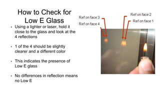 How to Check for
Low E Glass
• Using a lighter or laser, hold it
close to the glass and look at the
4 reflections
• 1 of the 4 should be slightly
clearer and a different color
• This indicates the presence of
Low E glass
• No differences in reflection means
no Low E
 