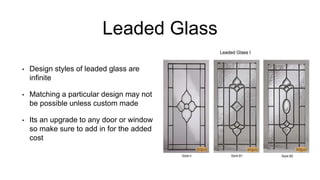 Leaded Glass
• Design styles of leaded glass are
infinite
• Matching a particular design may not
be possible unless custom made
• Its an upgrade to any door or window
so make sure to add in for the added
cost
 