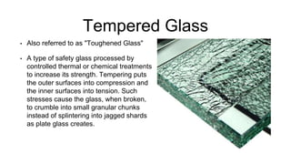 Tempered Glass
• Also referred to as "Toughened Glass"
• A type of safety glass processed by
controlled thermal or chemical treatments
to increase its strength. Tempering puts
the outer surfaces into compression and
the inner surfaces into tension. Such
stresses cause the glass, when broken,
to crumble into small granular chunks
instead of splintering into jagged shards
as plate glass creates.
 