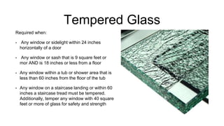 Tempered Glass
Required when:
• Any window or sidelight within 24 inches
horizontally of a door
• Any window or sash that is 9 square feet or
mor AND is 18 inches or less from a floor
• Any window within a tub or shower area that is
less than 60 inches from the floor of the tub
• Any window on a staircase landing or within 60
inches a staircase tread must be tempered.
Additionally, temper any window with 40 square
feet or more of glass for safety and strength
 