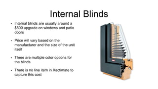 Internal Blinds
• Internal blinds are usually around a
$500 upgrade on windows and patio
doors
• Price will vary based on the
manufacturer and the size of the unit
itself
• There are multiple color options for
the blinds
• There is no line item in Xactimate to
capture this cost
 