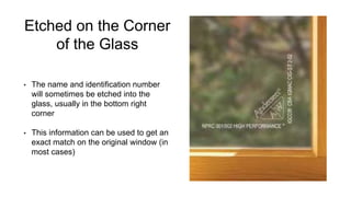 Etched on the Corner
of the Glass
• The name and identification number
will sometimes be etched into the
glass, usually in the bottom right
corner
• This information can be used to get an
exact match on the original window (in
most cases)
 