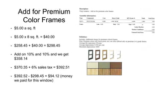 Add for Premium
Color Frames
• $5.00 a sq. ft
• $5.00 x 8 sq. ft. = $40.00
• $258.45 + $40.00 = $298.45
• Add on 10% and 10% and we get
$358.14
• $370.35 + 6% sales tax = $392.51
• $392.52 - $298.45 = $94.12 (money
we paid for this window)
 