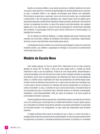 Quanto ao processo didático, essa escola preconiza os métodos dedutivos de ensino
                       nos quais o aluno percorre o caminho da aprendizagem do sentido abstrato para o concreto,
                       ou seja, o professor define e, em seguida, dá exemplos para finalizar com aplicações.
                       Parte sempre do geral para o particular, como uma forma de mostrar que o conhecimento
                       é padronizado e que há pequenos apêndices que, embora façam parte do padrão geral,
                       apresentam pequenas características específicas. Nesse processo, geralmente, não é possível
                       concluir os programas de ensino e o aluno fica sempre numa fase abstrata, sem qualquer
                       ligação com a sua vida prática ou outras formas de explicação do conhecimento abordado
                       pelo professor. A preocupação central de quem ensina concentra-se na memorização e na
                       repetição dos conceitos.
                            Em se tratando de materiais didáticos, o modelo adotado pela Escola Tradicional está
                       centrado nos livros-texto, repletos de conteúdos informativos e conceituais, fragmentados
                       de forma a serem mais facilmente memorizados pelos alunos.
                           A avaliação dos alunos constitui-se no controle da aprendizagem e realiza-se unicamente
                       mediante exames, que refletem a capacidade de retenção e de acúmulo de conhecimento
                       memorizado pelos alunos.



                       Modelo da Escola Nova

                             Este modelo aparece no final do século XIX e desenvolve-se até as duas primeiras
                       décadas do século XX. Foi desde o início uma clara reação contra o modelo da Escola
                       Tradicional e tudo o que ela significava. Trata-se de uma escola aberta, descentralizada e
                       crítica da sociedade, pois não mais prioriza o saber pronto e acabado centrado na autoridade
                       do professor, assim como o programa passa a ser elaborado com base nas necessidades da
                       classe e o modelo social é repensado com base nas perspectivas de transformação social.
                       A melhor forma de identificar essa escola é ver o modo como ela valoriza as interações com
                       o meio social e procura enriquecer as vivências dos alunos incorporando no curriculum a
                       cultura circundante, ou seja, o contexto em que a escola está situada. A disciplina deixa de
                       ser priorizada para que a convivência seja o elemento decisivo no estímulo à participação,
                       autogestão e auto-responsabilidade, tanto por parte do professor e do aluno quanto da
                       comunidade envolvida no processo.
                             Quanto à gestão do sistema educacional, a Escola Nova sugere o princípio da convivência
                       como um caminho para a construção de um modelo administrativo no qual o gestor passa a
                       ser o articulador do contexto sociocultural, gerando um processo participativo no qual todos
                       os envolvidos passam a ser autogestores, ou seja, todos são responsáveis pelo ambiente
                       educativo.
                            A relação professor-aluno parte do princípio de que o aluno é o centro da escola, o
                       protagonista principal do processo de ensino-aprendizagem, em torno do qual se desenvolvem
                       os programas curriculares e a atividade profissional do docente. O professor é o orientador



   Aula 02 Didática
 