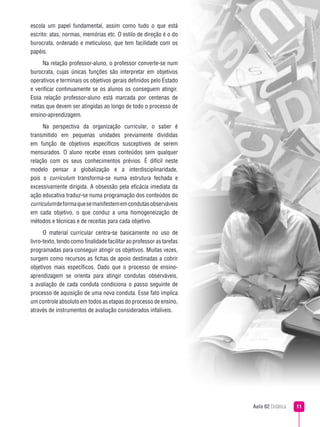 escola um papel fundamental, assim como tudo o que está
escrito: atas, normas, memórias etc. O estilo de direção é o do
burocrata, ordenado e meticuloso, que tem facilidade com os
papéis.
     Na relação professor-aluno, o professor converte-se num
burocrata, cujas únicas funções são interpretar em objetivos
operativos e terminais os objetivos gerais definidos pelo Estado
e verificar continuamente se os alunos os conseguem atingir.
Essa relação professor-aluno está marcada por centenas de
metas que devem ser atingidas ao longo de todo o processo de
ensino-aprendizagem.
      Na perspectiva da organização curricular, o saber é
transmitido em pequenas unidades previamente divididas
em função de objetivos específicos susceptíveis de serem
mensurados. O aluno recebe esses conteúdos sem qualquer
relação com os seus conhecimentos prévios. É difícil neste
modelo pensar a globalização e a interdisciplinaridade,
pois o curriculum transforma-se numa estrutura fechada e
excessivamente dirigida. A obsessão pela eficácia imediata da
ação educativa traduz-se numa programação dos conteúdos do
curriculum de forma que se manifestem em condutas observáveis
em cada objetivo, o que conduz a uma homogeneização de
métodos e técnicas e de receitas para cada objetivo.
      O material curricular centra-se basicamente no uso de
livro-texto, tendo como finalidade facilitar ao professor as tarefas
programadas para conseguir atingir os objetivos. Muitas vezes,
surgem como recursos as fichas de apoio destinadas a cobrir
objetivos mais específicos. Dado que o processo de ensino-
aprendizagem se orienta para atingir condutas observáveis,
a avaliação de cada conduta condiciona o passo seguinte de
processo de aquisição de uma nova conduta. Esse fato implica
um controle absoluto em todos as etapas do processo de ensino,
através de instrumentos de avaliação considerados infalíveis.




                                                                       Aula 02 Didática   
 