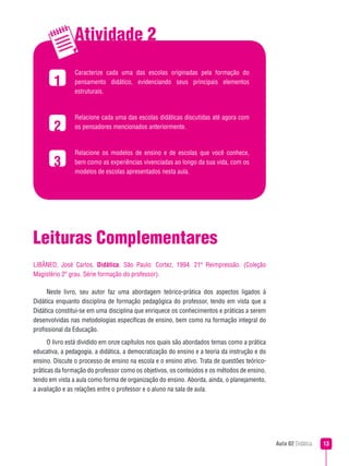 Atividade 2
                Caracterize cada uma das escolas originadas pela formação do
               pensamento didático, evidenciando seus principais elementos
                estruturais.



                Relacione cada uma das escolas didáticas discutidas até agora com
        2       os pensadores mencionados anteriormente.



                Relacione os modelos de ensino e de escolas que você conhece,
        3       bem como as experiências vivenciadas ao longo da sua vida, com os
                modelos de escolas apresentados nesta aula.




Leituras Complementares
LIBÂNEO, José Carlos. Didática. São Paulo: Cortez, 1994. 21ª Reimpressão. (Coleção
Magistério 2º grau. Série formação do professor).

      Neste livro, seu autor faz uma abordagem teórico-prática dos aspectos ligados à
Didática enquanto disciplina de formação pedagógica do professor, tendo em vista que a
Didática constitui-se em uma disciplina que enriquece os conhecimentos e práticas a serem
desenvolvidas nas metodologias específicas de ensino, bem como na formação integral do
profissional da Educação.
      O livro está dividido em onze capítulos nos quais são abordados temas como a prática
educativa, a pedagogia, a didática, a democratização do ensino e a teoria da instrução e do
ensino. Discute o processo de ensino na escola e o ensino ativo. Trata de questões teórico-
práticas da formação do professor como os objetivos, os conteúdos e os métodos de ensino,
tendo em vista a aula como forma de organização do ensino. Aborda, ainda, o planejamento,
a avaliação e as relações entre o professor e o aluno na sala de aula.




                                                                                              Aula 02 Didática   3
 