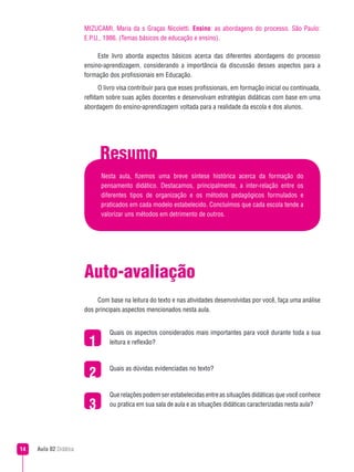 MIZUCAMI, Maria da s Graças Nicoletti. Ensino: as abordagens do processo. São Paulo:
                        E.P.U., 1986. (Temas básicos de educação e ensino).

                             Este livro aborda aspectos básicos acerca das diferentes abordagens do processo
                        ensino-aprendizagem, considerando a importância da discussão desses aspectos para a
                        formação dos profissionais em Educação.
                               O livro visa contribuir para que esses profissionais, em formação inicial ou continuada,
                        reflitam sobre suas ações docentes e desenvolvam estratégias didáticas com base em uma
                        abordagem do ensino-aprendizagem voltada para a realidade da escola e dos alunos.




                              Resumo
                              Nesta aula, fizemos uma breve síntese histórica acerca da formação do
                              pensamento didático. Destacamos, principalmente, a inter-relação entre os
                              diferentes tipos de organização e os métodos pedagógicos formulados e
                              praticados em cada modelo estabelecido. Concluímos que cada escola tende a
                              valorizar uns métodos em detrimento de outros.




                        Auto-avaliação
                             Com base na leitura do texto e nas atividades desenvolvidas por você, faça uma análise
                        dos principais aspectos mencionados nesta aula.


                                  Quais os aspectos considerados mais importantes para você durante toda a sua
                                 leitura e reflexão?




                         2        Quais as dúvidas evidenciadas no texto?



                                  Que relações podem ser estabelecidas entre as situações didáticas que você conhece
                         3        ou pratica em sua sala de aula e as situações didáticas caracterizadas nesta aula?




   Aula 02 Didática
 