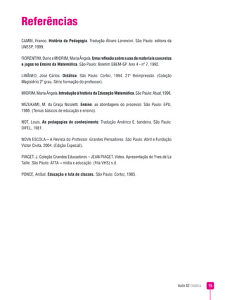 Referências
CAMBI, Franco. História da Pedagogia. Tradução Álvaro Lorencini. São Paulo: editora da
UNESP, 1999.

FIORENTINI, Dario e MIORIM, Maria Ângela. Uma reflexão sobre o uso de materiais concretos
e jogos no Ensino da Matemática. São Paulo: Boletim SBEM-SP. Ano 4 - nº 7, 1992.

LIBÂNEO, José Carlos. Didática. São Paulo: Cortez, 1994. 21ª Reimpressão. (Coleção
Magistério 2º grau. Série formação do professor).

MIORIM, Maria Ângela. Introdução à história da Educação Matemática. São Paulo: Atual, 1998.

MIZUKAMI, M. da Graça Nicoletti. Ensino: as abordagens do processo. São Paulo: EPU,
1986. (Temas básicos de educação e ensino).

NOT, Louis. As pedagogias do conhecimento. Tradução Américo E. bandeira. São Paulo:
DIFEL, 1981.

NOVA ESCOLA – A Revista do Professor. Grandes Pensadores. São Paulo: Abril e Fundação
Victor Civita, 2004. (Edição Especial).

PIAGET, J. Coleção Grandes Educadores – JEAN PIAGET. Vídeo. Apresentação de Yves de La
Taille. São Paulo: ATTA – mídia e educação. (Fita VHS) s.d.

PONCE, Aníbal. Educação e luta de classes. São Paulo: Cortez, 1985.




                                                                                              Aula 02 Didática   
 
