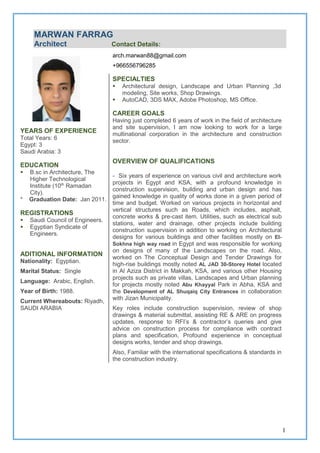 1
YEARS OF EXPERIENCE
Total Years: 6
Egypt: 3
Saudi Arabia: 3
EDUCATION
 B.sc in Architecture, The
Higher Technological
Institute (10th
Ramadan
City).
* Graduation Date: Jan 2011.
REGISTRATIONS
 Saudi Council of Engineers.
 Egyptian Syndicate of
Engineers.
ADITIONAL INFORMATION
Nationality: Egyptian.
Marital Status: Single
Language: Arabic, English.
Year of Birth: 1988.
Current Whereabouts: Riyadh,
SAUDI ARABIA
MARWAN FARRAG
Architect Contact Details:
arch.marwan88@gmail.com
+966556796285
SPECIALTIES
 Architectural design, Landscape and Urban Planning ,3d
modeling, Site works, Shop Drawings.
 AutoCAD, 3DS MAX, Adobe Photoshop, MS Office.
CAREER GOALS
Having just completed 6 years of work in the field of architecture
and site supervision, I am now looking to work for a large
multinational corporation in the architecture and construction
sector.
OVERVIEW OF QUALIFICATIONS
- Six years of experience on various civil and architecture work
projects in Egypt and KSA, with a profound knowledge in
construction supervision, building and urban design and has
gained knowledge in quality of works done in a given period of
time and budget. Worked on various projects in horizontal and
vertical structures such as Roads, which includes, asphalt,
concrete works & pre-cast item. Utilities, such as electrical sub
stations, water and drainage, other projects include building
construction supervision in addition to working on Architectural
designs for various buildings and other facilities mostly on El-
Sokhna high way road in Egypt and was responsible for working
on designs of many of the Landscapes on the road. Also,
worked on The Conceptual Design and Tender Drawings for
high-rise buildings mostly noted AL JAD 30-Storey Hotel located
in Al Aziza District in Makkah, KSA, and various other Housing
projects such as private villas, Landscapes and Urban planning
for projects mostly noted Abu Khayyal Park in Abha, KSA and
the Development of AL Shuqaiq City Entrances in collaboration
with Jizan Municipality.
Key roles include construction supervision, review of shop
drawings & material submittal, assisting RE & ARE on progress
updates, response to RFI’s & contractor’s queries and give
advice on construction process for compliance with contract
plans and specification, Profound experience in conceptual
designs works, tender and shop drawings.
Also, Familiar with the international specifications & standards in
the construction industry.
 
