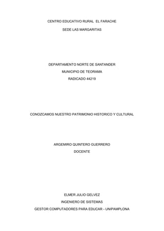 CENTRO EDUCATIVO RURAL EL FARACHE
SEDE LAS MARGARITAS

DEPARTAMENTO NORTE DE SANTANDER
MUNICIPIO DE TEORAMA
RADICADO 44219

CONOZCAMOS NUESTRO PATRIMONIO HISTORICO Y CULTURAL

ARGEMIRO QUINTERO GUERRERO
DOCENTE

ELMER JULIO GELVEZ
INGENIERO DE SISTEMAS
GESTOR COMPUTADORES PARA EDUCAR - UNIPAMPLONA

 