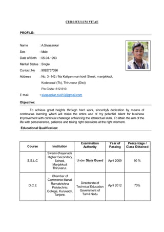 CURRICULUM VITAE
PROFILE:
Name : A.Sivasankar
Sex : Male
Date of Birth : 05-04-1993
Marital Status : Single
Contact No : 9092757396
Address : No: 3 -142 / Na Kaliyamman kovil Street, manjakkudi,
Kodavasal (Tk), Thiruvarur (Dist)
Pin Code: 612 610
E mail : sivasankar.civil10@gmail.com
Objective:
To achieve great heights through hard work, sincerity& dedication by means of
continuous learning which will make the entire use of my potential talent for business
Improvement with continual challenge enhancing the intellectual skills. To attain the aim of the
life with perseverance, patience and taking right decisions at the right moment.
Educational Qualification:
Course Institution
Examination
Authority
Year of
Passing
Percentage /
Class Obtained
S.S.L.C
Swami dhayanada
Higher Secondary
School,
Manjakkudi
Thiruvarur.
Under State Board April 2009 60 %
D.C.E
Chamber of
Commerce Manali
Ramakrishna
Polytechnic
College, Kuruvady,
Tanjore.
Directorate of
Technical Education
Government of
Tamil Nadu
April 2012 70%
 