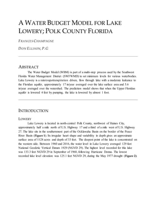 A WATER BUDGET MODEL FOR LAKE
LOWERY; POLK COUNTY FLORIDA
FRANCES CHAMPAGNE
DON ELLISON, P.G
ABSTRACT
The Water Budget Model (WBM) is part of a multi-step process used by the Southwest
Florida Water Management District (SWFWMD) to set minimum levels for various waterbodies.
Lake Lowery is a rain/evapotranspiration driven, flow through lake with a moderate leakance to
the Floridan aquifer, approximately 17 in/year averaged over the lake surface area and 5.6
in/year averaged over the watershed. The prediction model shows that when the Upper Floridan
aquifer is lowered 4 feet by pumping, the lake is lowered by almost 1 foot.
INTRODUCTION
LOWERY
Lake Lowery is located in north-central Polk County, northwest of Haines City,
approximately half a mile north of U.S. Highway 17 and a third of a mile west of U.S. Highway
27. The lake sits in the southernmost part of the Ocklawaha Basin on the border of the Peace
River Basin (Figure 1). Its irregular heart shape and variability in depth gives an approximate
surface area of 1128 acres and depth of 33 feet. The deepest point of the lake is concentrated on
the western side. Between 1960 and 2016, the water level in Lake Lowery averaged 129 feet
National Geodetic Vertical Datum 1929 (NGVD 29). The highest level recorded for this lake
was 133.3 feet NGVD 29 in September of 1960, following Hurricane Donna. The lowest
recorded lake level elevation was 125.1 feet NGVD 29, during the May 1977 drought (Figure 2).
 