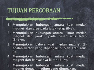 TUJUAN PERCOBAAN
1. Menunjukkan hubungan antara kuat medan
magnet dan arus pada jarak tetap (B~𝐼).
2. Menunjukkan hubungan antara kuat medan
magnet dan jarak pada besar arus tetap
(B~1/𝑎).
3. Menunjukkan bahwa kuat medan magnet (B)
adalah vector yang dipengaruhi oleh arah arus
(I).
4. Menunjukkan hubungan antara kuat medan
magnet dan banyaknya lilitan (B~𝑁).
5. Menunjukkan hubungan antara kuat medan
magnet dengan medium yang digunakan.
 