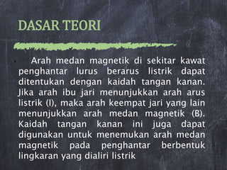 DASAR TEORI
• Arah medan magnetik di sekitar kawat
penghantar lurus berarus listrik dapat
ditentukan dengan kaidah tangan kanan.
Jika arah ibu jari menunjukkan arah arus
listrik (I), maka arah keempat jari yang lain
menunjukkan arah medan magnetik (B).
Kaidah tangan kanan ini juga dapat
digunakan untuk menemukan arah medan
magnetik pada penghantar berbentuk
lingkaran yang dialiri listrik
 