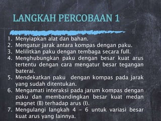 LANGKAH PERCOBAAN 1
1. Menyiapkan alat dan bahan.
2. Mengatur jarak antara kompas dengan paku.
3. Melilitkan paku dengan tembaga secara full.
4. Menghubungkan paku dengan besar kuat arus
tertentu dengan cara mengatur besar tegangan
baterai.
5. Mendekatkan paku dengan kompas pada jarak
yang sudah ditentukan.
6. Mengamati interaksi pada jarum kompas dengan
paku dan membandingkan besar kuat medan
magnet (B) terhadap arus (I).
7. Mengulangi langkah 4 - 6 untuk variasi besar
kuat arus yang lainnya.
 