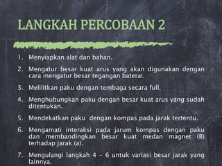 LANGKAH PERCOBAAN 2
1. Menyiapkan alat dan bahan.
2. Mengatur besar kuat arus yang akan digunakan dengan
cara mengatur besar tegangan baterai.
3. Melilitkan paku dengan tembaga secara full.
4. Menghubungkan paku dengan besar kuat arus yang sudah
ditentukan.
5. Mendekatkan paku dengan kompas pada jarak tertentu.
6. Mengamati interaksi pada jarum kompas dengan paku
dan membandingkan besar kuat medan magnet (B)
terhadap jarak (a).
7. Mengulangi langkah 4 - 6 untuk variasi besar jarak yang
lainnya.
 