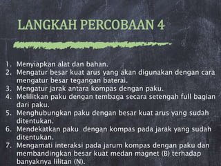 LANGKAH PERCOBAAN 4
1. Menyiapkan alat dan bahan.
2. Mengatur besar kuat arus yang akan digunakan dengan cara
mengatur besar tegangan baterai.
3. Mengatur jarak antara kompas dengan paku.
4. Melilitkan paku dengan tembaga secara setengah full bagian
dari paku.
5. Menghubungkan paku dengan besar kuat arus yang sudah
ditentukan.
6. Mendekatkan paku dengan kompas pada jarak yang sudah
ditentukan.
7. Mengamati interaksi pada jarum kompas dengan paku dan
membandingkan besar kuat medan magnet (B) terhadap
banyaknya lilitan (N).
 