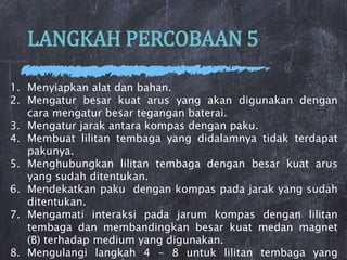 LANGKAH PERCOBAAN 5
1. Menyiapkan alat dan bahan.
2. Mengatur besar kuat arus yang akan digunakan dengan
cara mengatur besar tegangan baterai.
3. Mengatur jarak antara kompas dengan paku.
4. Membuat lilitan tembaga yang didalamnya tidak terdapat
pakunya.
5. Menghubungkan lilitan tembaga dengan besar kuat arus
yang sudah ditentukan.
6. Mendekatkan paku dengan kompas pada jarak yang sudah
ditentukan.
7. Mengamati interaksi pada jarum kompas dengan lilitan
tembaga dan membandingkan besar kuat medan magnet
(B) terhadap medium yang digunakan.
8. Mengulangi langkah 4 - 8 untuk lilitan tembaga yang
 