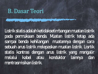 B. Dasar Teori
Listrik statis adalah ketidaksetimbangan muatan listrik
pada permukaan benda. Muatan listrik tetap ada
sampai benda kehilangan muatannya dengan cara
sebuah arus listrik melepaskan muatan listrik. Lisrtik
statis kontras dengan arus listrik yang mengalir
melalui kabel atau konduktor lainnya dan
mentrasmisikan listrik.
 