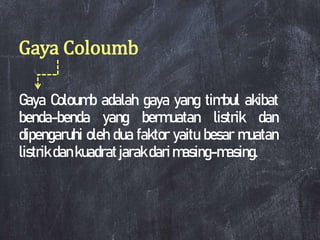 Gaya Coloumb
Gaya Coloumb adalah gaya yang timbul akibat
benda-benda yang bermuatan listrik dan
dipengaruhi oleh dua faktor yaitu besar muatan
listrik dankuadratjarakdarimasing-masing.
 