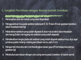 C. Langkah Percobaan dengan Variasi Jumlah Gosokan
1. Menyiapkanalatdanbahanyangakandigunakan
2. Menggosokkantisupadasedotansebanyak5,10, 15dan20kaligosokan(sedotan
dalamkeadaankering)
3. Meletakkansedotanyangsudahdigosokdiatasmulutbotoldalamkeadaan
seimbang(tidakmemegangsisisedotanyangsudahdigosok)
4. Mendekatkantanganpadasisisedotanyangsudahdigosoksebelumnya,aturagar
jaraknyapadamasing-masingpercobaansama,yaitu5cm
5. Mengamatiinteraksidanmembandingkanbesargaya(F) terhadapbanyaknya
gosokan(q)
6. Melakukanpercobaandengancarayangsamapada2sedotan (muatansama)
 