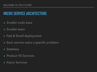 WELCOME TO THE FUTURE
MICRO SERVICE ARCHITECTURE
▸ Smaller code base
▸ Smaller team
▸ Fast & Small deployment
▸ Each service solve a speciﬁc problem
▸ Stateless
▸ Product VS Services
▸ Async Services
 