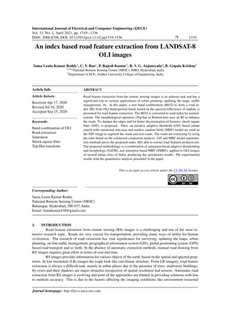 International Journal of Electrical and Computer Engineering (IJECE)
Vol. 11, No. 2, April 2021, pp. 1319∼1336
ISSN: 2088-8708, DOI: 10.11591/ijece.v11i2.pp1319-1336 r 1319
An index based road feature extraction from LANDSAT-8
OLI images
Sama Lenin Kumar Reddy1
, C. V. Rao2
, P. Rajesh Kumar3
, R. V. G. Anjaneyulu4
, B. Gopala Krishna5
1,2,4,5
National Remote Sensing Centre (NRSC), ISRO, Hyderabad, India
3
Department of ECE, Andhra University College of Engineering, India
Article Info
Article history:
Received Apr 17, 2020
Revised Jul 16, 2020
Accepted Sep 25, 2020
Keywords:
Band combination of OLI
Road extraction
Saturation
Shock square filter
Top-Hat transform
ABSTRACT
Road feature extraction from the remote sensing images is an arduous task and has a
significant role in various applications of urban planning, updating the maps, traffic
management, etc. In this paper, a new band combination (B652) to form a road in-
dex (RI) from OLI multispectral bands based on the spectral reflectance of asphalt, is
presented for road feature extraction. The B652 is converted to road index by normal-
ization. The morphological operators (Top-hat or Bottom-hat) uses on RI to enhance
the roads. To sharpen the edges and for better discrimination of features, shock square
filter (SSF), is proposed. Then, an iterative adaptive threshold (IAT) based online
search with variational min-max and markov random fields (MRF) model are used on
the SSF image to segment the roads and non-roads. The roads are extracting by using
the rules based on the connected component analysis. IAT and MRF model segmenta-
tion methods prove the proposed index (RI) able to extract road features productively.
The proposed methodology is a combination of saturation based adaptive thresholding
and morphology (SATM), and saturation based MRF (SMRF), applied to OLI images
of several urban cities of India, producing the satisfactory results. The experimental
results with the quantitative analysis presented in the paper.
This is an open access article under the CC BY-SA license.
Corresponding Author:
Sama Lenin Kumar Reddy
National Remote Sensing Centre (NRSC)
Balanagar, Hyderabad, 500 037, India
Email: leninkumar438@gmail.com
1. INTRODUCTION
Road feature extraction from remote sensing (RS) images is a challenging and one of the most in-
tensive research topic. Roads are very crucial for transportation, providing many ways of utility for human
civilization. The research of road extraction has vital significance for surveying, updating the maps, urban
planning, on-line traffic management, geographical information system (GIS), global positioning system (GPS)
based road transport and so forth. In the absence of automatic extraction methods, manual road drawing from
RS images requires great effort in terms of cost and time.
RS images provides information for various objects of the earth, based on the spatial and spectral prop-
erties. In low resolution (LR) images the roads look like curvilinear structure. From LR imagery, road feature
extraction is always a difficult task, mainly in urban places due to the presence of trees, multistory buildings,
fly-overs and their shadows are major obstacles irrespective of spatial resolution and sensors. Automatic road
extraction from RS images is evolving and most of the approaches are limited in providing solutions with low
to medium accuracy. This is due to the factors affecting the imaging conditions like environment (seasonal
Journal homepage: http://ijece.iaescore.com
 