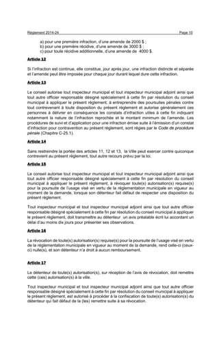 Règlement 2014-24 Page 10
a) pour une première infraction, d’une amende de 2000 $ ;
b) pour une première récidive, d’une amende de 3000 $ ;
c) pour toute récidive additionnelle, d’une amende de 4000 $.
Article 12
Si l’infraction est continue, elle constitue, jour après jour, une infraction distincte et séparée
et l’amende peut être imposée pour chaque jour durant lequel dure cette infraction.
Article 13
Le conseil autorise tout inspecteur municipal et tout inspecteur municipal adjoint ainsi que
tout autre officier responsable désigné spécialement à cette fin par résolution du conseil
municipal à appliquer le présent règlement, à entreprendre des poursuites pénales contre
tout contrevenant à toute disposition du présent règlement et autorise généralement ces
personnes à délivrer en conséquence les constats d’infraction utiles à cette fin indiquant
notamment la nature de l’infraction reprochée et le montant minimum de l’amende. Les
procédures de suivi et d’application pour une infraction émise suite à l’émission d’un constat
d’infraction pour contravention au présent règlement, sont régies par le Code de procédure
pénale (Chapitre C-25.1).
Article 14
Sans restreindre la portée des articles 11, 12 et 13, la Ville peut exercer contre quiconque
contrevient au présent règlement, tout autre recours prévu par la loi.
Article 15
Le conseil autorise tout inspecteur municipal et tout inspecteur municipal adjoint ainsi que
tout autre officier responsable désigné spécialement à cette fin par résolution du conseil
municipal à appliquer le présent règlement, à révoquer toute(s) autorisation(s) requise(s)
pour la poursuite de l’usage visé en vertu de la réglementation municipale en vigueur au
moment de la demande, lorsque son détenteur fait défaut de respecter une disposition du
présent règlement.
Tout inspecteur municipal et tout inspecteur municipal adjoint ainsi que tout autre officier
responsable désigné spécialement à cette fin par résolution du conseil municipal à appliquer
le présent règlement, doit transmettre au détenteur un avis préalable écrit lui accordant un
délai d’au moins dix jours pour présenter ses observations.
Article 16
La révocation de toute(s) autorisation(s) requise(s) pour la poursuite de l’usage visé en vertu
de la réglementation municipale en vigueur au moment de la demande, rend celle-ci (ceux-
ci) nulle(s), et son détenteur n’a droit à aucun remboursement.
Article 17
Le détenteur de toute(s) autorisation(s), sur réception de l’avis de révocation, doit remettre
cette (ces) autorisation(s) à la ville.
Tout inspecteur municipal et tout inspecteur municipal adjoint ainsi que tout autre officier
responsable désigné spécialement à cette fin par résolution du conseil municipal à appliquer
le présent règlement, est autorisé à procéder à la confiscation de toute(s) autorisation(s) du
détenteur qui fait défaut de la (les) remettre suite à sa révocation.
 
