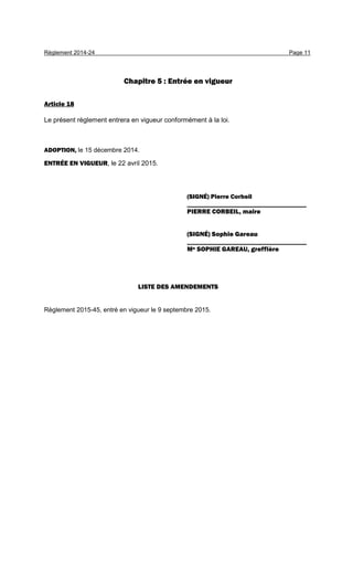 Règlement 2014-24 Page 11
Chapitre 5 : Entrée en vigueur
Article 18
Le présent règlement entrera en vigueur conformément à la loi.
ADOPTION, le 15 décembre 2014.
ENTRÉE EN VIGUEUR, le 22 avril 2015.
(SIGNÉ) Pierre Corbeil
____________________________________
PIERRE CORBEIL, maire
(SIGNÉ) Sophie Gareau
____________________________________
Me SOPHIE GAREAU, greffière
LISTE DES AMENDEMENTS
Règlement 2015-45, entré en vigueur le 9 septembre 2015.
 