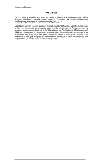 Liste des modifications i
PRÉAMBULE
Ce document a été élaboré à partir du guide « Évaluation environnementale : Guide
Analyse d’accidents technologiques majeurs, Document de travail Marie-Claude
Théberge ing., ministère de l’Environnement, juin 2002 ».
La présente version contient quelques mises à jour et modifications visant à mettre à jour
la liste de substances dangereuses pour prendre en compte le Règlement sur les
urgences environnementales de la Loi Canadienne de Protection de l’Environnement,
1999, les critères pour la désignation de substances inflammables et combustibles et les
poussières explosives ainsi que pour clarifier les seuils d’effets pour l’exposition de
personnes à des gaz toxiques, au rayonnement thermique à partir d’incendie ou aux
surpressions (ondes de choc) résultant d’explosions.
 