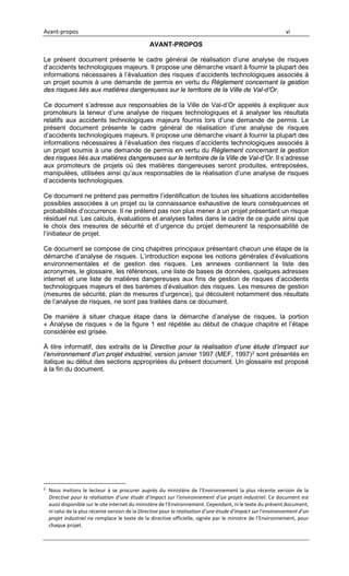 Avant-propos vi
AVANT-PROPOS
Le présent document présente le cadre général de réalisation d’une analyse de risques
d’accidents technologiques majeurs. Il propose une démarche visant à fournir la plupart des
informations nécessaires à l’évaluation des risques d’accidents technologiques associés à
un projet soumis à une demande de permis en vertu du Règlement concernant la gestion
des risques liés aux matières dangereuses sur le territoire de la Ville de Val-d’Or.
Ce document s’adresse aux responsables de la Ville de Val-d’Or appelés à expliquer aux
promoteurs la teneur d’une analyse de risques technologiques et à analyser les résultats
relatifs aux accidents technologiques majeurs fournis lors d’une demande de permis. Le
présent document présente le cadre général de réalisation d’une analyse de risques
d’accidents technologiques majeurs. Il propose une démarche visant à fournir la plupart des
informations nécessaires à l’évaluation des risques d’accidents technologiques associés à
un projet soumis à une demande de permis en vertu du Règlement concernant la gestion
des risques liés aux matières dangereuses sur le territoire de la Ville de Val-d’Or. Il s’adresse
aux promoteurs de projets où des matières dangereuses seront produites, entreposées,
manipulées, utilisées ainsi qu’aux responsables de la réalisation d’une analyse de risques
d’accidents technologiques.
Ce document ne prétend pas permettre l’identification de toutes les situations accidentelles
possibles associées à un projet ou la connaissance exhaustive de leurs conséquences et
probabilités d’occurrence. Il ne prétend pas non plus mener à un projet présentant un risque
résiduel nul. Les calculs, évaluations et analyses faites dans le cadre de ce guide ainsi que
le choix des mesures de sécurité et d’urgence du projet demeurent la responsabilité de
l’initiateur de projet.
Ce document se compose de cinq chapitres principaux présentant chacun une étape de la
démarche d’analyse de risques. L’introduction expose les notions générales d’évaluations
environnementales et de gestion des risques. Les annexes contiennent la liste des
acronymes, le glossaire, les références, une liste de bases de données, quelques adresses
internet et une liste de matières dangereuses aux fins de gestion de risques d’accidents
technologiques majeurs et des barèmes d’évaluation des risques. Les mesures de gestion
(mesures de sécurité, plan de mesures d’urgence), qui découlent notamment des résultats
de l’analyse de risques, ne sont pas traitées dans ce document.
De manière à situer chaque étape dans la démarche d’analyse de risques, la portion
« Analyse de risques » de la figure 1 est répétée au début de chaque chapitre et l’étape
considérée est grisée.
À titre informatif, des extraits de la Directive pour la réalisation d’une étude d’impact sur
l’environnement d’un projet industriel, version janvier 1997 (MEF, 1997)2 sont présentés en
italique au début des sections appropriées du présent document. Un glossaire est proposé
à la fin du document.
2
Nous invitons le lecteur à se procurer auprès du ministère de l’Environnement la plus récente version de la
Directive pour la réalisation d’une étude d’impact sur l’environnement d’un projet industriel. Ce document est
aussi disponible sur le site internet du ministère de l’Environnement. Cependant, ni le texte du présent document,
ni celui de la plus récente version de la Directive pour la réalisation d’une étude d’impact sur l’environnement d’un
projet industriel ne remplace le texte de la directive officielle, signée par le ministre de l’Environnement, pour
chaque projet.
 