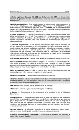 Règlement 2014-24 Page 3
« Limite supérieure d’explosivité (LES) ou d’inflammabilité (LSI) » : Concentration
maximale de gaz dans l’air qui s’enflammera ou qui explosera au contact d’une source
d’inflammation.
« Liquide combustible ». Tout produit, matière ou substance qui est un liquide dont le
point d’éclair est égal ou supérieur à 37,8 °C (100 °F) et inférieur à 93,3 °C (200 °F) lorsqu’il
est mis à l’essai selon la méthode applicable visée à l’annexe A joint au présent règlement
pour en faire partie intégrante. Les normes auxquelles il est référé dans cette annexe font
également partie intégrante du présent règlement.
« Liquide inflammable » : Tout produit, matière ou substance qui est un liquide dont le point
d’éclair est inférieur à 37,8 °C (100 °F) lorsqu’il est mis à l’essai selon l’une des méthodes
précisées à l’annexe A joint au présent règlement pour en faire partie intégrante. Les
normes auxquelles il est référé dans cette annexe font également partie intégrante du
présent règlement.
« Matières dangereuses » : Les matières dangereuses regroupent un ensemble de
produits, substances ou matières qui, en raison de leurs propriétés chimiques et physiques,
requièrent pour leur gestion, fabrication, manipulation, utilisation, entreposage, transport,
élimination, des mesures de sécurité particulières. Une substance est une matière
caractérisée par ses propriétés. Les substances toxiques, infectieuses, les substances
inflammables, explosives, comburantes, les substances corrosives et les substances
radioactives sont des matières dangereuses.
« Personne » : employé seul s’entend d’une personne physique ou d’une personne morale.
Poussières combustibles : matière solide composée de particules ou d'éléments distincts,
sans égards à la taille, à la forme ou à la composition chimique, qui pose un danger
d'incendie ou de déflagration lorsqu'elle est en suspension dans l'air ou dans certains autres
milieux oxydants, et ce, dans une gamme de concentrations données.
« Plan de mesures d’urgence (PMU) » : plan qui décrit les responsabilités assignées, les
mesures à prendre et les procédures requises en cas d’urgence.
« Produits dangereux » : voir la définition de matières dangereuses.
« Quantité maximale prévue » : Quantité maximale d’une substance d’une des catégories
nommée à l’article 5, qui sera entreposée sur le site, et sur laquelle est basée l’analyse de
risques d’accidents technologiques majeurs.
« Récipient»: tout contenant, citerne, wagon-citerne ou conteneur;
« Réservoir » : récipient ayant une capacité de plus de 225 litres.
« Risque » : Combinaison de la conséquence d’un accident et de sa fréquence
d’occurrence.
« Sinistre majeur » : un événement causé par à un phénomène naturel, une défaillance
technologique ou un accident découlant ou non de l’intervention humaine, qui cause de
graves préjudices aux personnes ou d’importants dommages aux biens et exige de la
collectivité affectée des mesures inhabituelles, notamment, mais sans s’y limiter une
inondation, une secousse sismique, un mouvement de sol, une explosion, une émission
toxique ou une pandémie.
«Sinistre mineur » : un événement exceptionnel de même nature qu’un sinistre majeur,
mais qui ne porte atteinte qu’à la sécurité d’une ou de quelques personnes.
« Sources d’inflammations communes » : Comprends les étincelles, les flammes, la
friction et les surfaces chaudes.
 