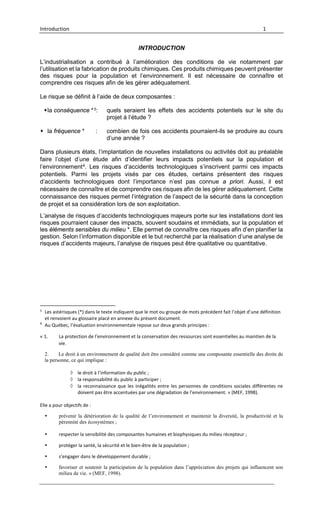Introduction 1
INTRODUCTION
L’industrialisation a contribué à l’amélioration des conditions de vie notamment par
l’utilisation et la fabrication de produits chimiques. Ces produits chimiques peuvent présenter
des risques pour la population et l’environnement. Il est nécessaire de connaître et
comprendre ces risques afin de les gérer adéquatement.
Le risque se définit à l’aide de deux composantes :
la conséquence *3: quels seraient les effets des accidents potentiels sur le site du
projet à l’étude ?
 la fréquence * : combien de fois ces accidents pourraient-ils se produire au cours
d’une année ?
Dans plusieurs états, l’implantation de nouvelles installations ou activités doit au préalable
faire l’objet d’une étude afin d’identifier leurs impacts potentiels sur la population et
l’environnement4. Les risques d’accidents technologiques s’inscrivent parmi ces impacts
potentiels. Parmi les projets visés par ces études, certains présentent des risques
d’accidents technologiques dont l’importance n’est pas connue a priori. Aussi, il est
nécessaire de connaître et de comprendre ces risques afin de les gérer adéquatement. Cette
connaissance des risques permet l’intégration de l’aspect de la sécurité dans la conception
de projet et sa considération lors de son exploitation.
L’analyse de risques d’accidents technologiques majeurs porte sur les installations dont les
risques pourraient causer des impacts, souvent soudains et immédiats, sur la population et
les éléments sensibles du milieu *. Elle permet de connaître ces risques afin d’en planifier la
gestion. Selon l’information disponible et le but recherché par la réalisation d’une analyse de
risques d’accidents majeurs, l’analyse de risques peut être qualitative ou quantitative.
3
Les astérisques (*) dans le texte indiquent que le mot ou groupe de mots précédent fait l’objet d’une définition
et renvoient au glossaire placé en annexe du présent document.
4
Au Québec, l’évaluation environnementale repose sur deux grands principes :
« 1. La protection de l’environnement et la conservation des ressources sont essentielles au maintien de la
vie.
2. Le droit à un environnement de qualité doit être considéré comme une composante essentielle des droits de
la personne, ce qui implique :
◊ le droit à l’information du public ;
◊ la responsabilité du public à participer ;
◊ la reconnaissance que les inégalités entre les personnes de conditions sociales différentes ne
doivent pas être accentuées par une dégradation de l’environnement. » (MEF, 1998).
Elle a pour objectifs de :
 prévenir la détérioration de la qualité de l’environnement et maintenir la diversité, la productivité et la
pérennité des écosystèmes ;
 respecter la sensibilité des composantes humaines et biophysiques du milieu récepteur ;
 protéger la santé, la sécurité et le bien-être de la population ;
 s’engager dans le développement durable ;
 favoriser et soutenir la participation de la population dans l’appréciation des projets qui influencent son
milieu de vie. » (MEF, 1998).
 