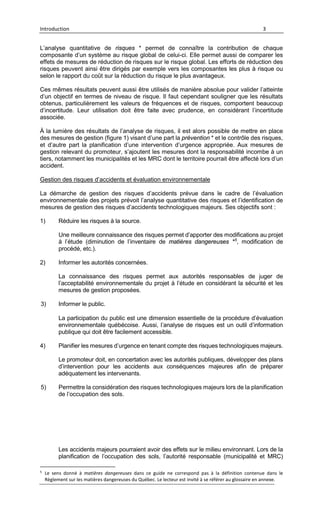 Introduction 3
L’analyse quantitative de risques * permet de connaître la contribution de chaque
composante d’un système au risque global de celui-ci. Elle permet aussi de comparer les
effets de mesures de réduction de risques sur le risque global. Les efforts de réduction des
risques peuvent ainsi être dirigés par exemple vers les composantes les plus à risque ou
selon le rapport du coût sur la réduction du risque le plus avantageux.
Ces mêmes résultats peuvent aussi être utilisés de manière absolue pour valider l’atteinte
d’un objectif en termes de niveau de risque. Il faut cependant souligner que les résultats
obtenus, particulièrement les valeurs de fréquences et de risques, comportent beaucoup
d’incertitude. Leur utilisation doit être faite avec prudence, en considérant l’incertitude
associée.
À la lumière des résultats de l’analyse de risques, il est alors possible de mettre en place
des mesures de gestion (figure 1) visant d’une part la prévention * et le contrôle des risques,
et d’autre part la planification d’une intervention d’urgence appropriée. Aux mesures de
gestion relevant du promoteur, s’ajoutent les mesures dont la responsabilité incombe à un
tiers, notamment les municipalités et les MRC dont le territoire pourrait être affecté lors d’un
accident.
Gestion des risques d’accidents et évaluation environnementale
La démarche de gestion des risques d’accidents prévue dans le cadre de l’évaluation
environnementale des projets prévoit l’analyse quantitative des risques et l’identification de
mesures de gestion des risques d’accidents technologiques majeurs. Ses objectifs sont :
1) Réduire les risques à la source.
Une meilleure connaissance des risques permet d’apporter des modifications au projet
à l’étude (diminution de l’inventaire de matières dangereuses *5
, modification de
procédé, etc.).
2) Informer les autorités concernées.
La connaissance des risques permet aux autorités responsables de juger de
l’acceptabilité environnementale du projet à l’étude en considérant la sécurité et les
mesures de gestion proposées.
3) Informer le public.
La participation du public est une dimension essentielle de la procédure d’évaluation
environnementale québécoise. Aussi, l’analyse de risques est un outil d’information
publique qui doit être facilement accessible.
4) Planifier les mesures d’urgence en tenant compte des risques technologiques majeurs.
Le promoteur doit, en concertation avec les autorités publiques, développer des plans
d’intervention pour les accidents aux conséquences majeures afin de préparer
adéquatement les intervenants.
5) Permettre la considération des risques technologiques majeurs lors de la planification
de l’occupation des sols.
Les accidents majeurs pourraient avoir des effets sur le milieu environnant. Lors de la
planification de l’occupation des sols, l’autorité responsable (municipalité et MRC)
5
Le sens donné à matières dangereuses dans ce guide ne correspond pas à la définition contenue dans le
Règlement sur les matières dangereuses du Québec. Le lecteur est invité à se référer au glossaire en annexe.
 