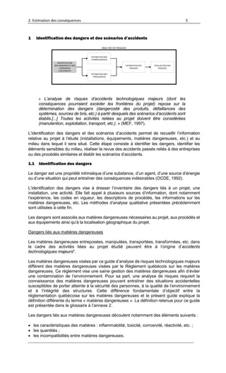 2. Estimation des conséquences 5
1 Identification des dangers et des scénarios d’accidents
ESTIMATION DES
RISQUES
IDENTIFICATION
DES DANGERS ET DES
SCÉNARIOS
D’ACCIDENTS
ÉVALUATION DES
RISQUES
ESTIMATION DES
CONSÉQUENCES
ESTIMATION DES
FRÉQUENCES
ANALYSE DE RISQUES
« L’analyse de risques d’accidents technologiques majeurs (dont les
conséquences pourraient excéder les frontières du projet) repose sur la
détermination des dangers (dangerosité des produits, défaillances des
systèmes, sources de bris, etc.) à partir desquels des scénarios d’accidents sont
établis.[...] Toutes les activités reliées au projet doivent être considérées
(manutention, exploitation, transport, etc.). » (MEF, 1997).
L’identification des dangers et des scénarios d’accidents permet de recueillir l’information
relative au projet à l’étude (installations, équipements, matières dangereuses, etc.) et au
milieu dans lequel il sera situé. Cette étape consiste à identifier les dangers, identifier les
éléments sensibles du milieu, réaliser la revue des accidents passés reliés à des entreprises
ou des procédés similaires et établir les scénarios d’accidents.
1.1 Identification des dangers
Le danger est une propriété intrinsèque d’une substance, d’un agent, d’une source d’énergie
ou d’une situation qui peut entraîner des conséquences indésirables (OCDE, 1992).
L’identification des dangers vise à dresser l’inventaire des dangers liés à un projet, une
installation, une activité. Elle fait appel à plusieurs sources d’information, dont notamment
l’expérience, les codes en vigueur, les descriptions de procédés, les informations sur les
matières dangereuses, etc. Les méthodes d’analyse qualitative présentées précédemment
sont utilisées à cette fin.
Les dangers sont associés aux matières dangereuses nécessaires au projet, aux procédés et
aux équipements ainsi qu’à la localisation géographique du projet.
Dangers liés aux matières dangereuses
Les matières dangereuses entreposées, manipulées, transportées, transformées, etc. dans
le cadre des activités liées au projet étudié peuvent être à l’origine d’accidents
technologiques majeurs*.
Les matières dangereuses visées par ce guide d’analyse de risques technologiques majeurs
diffèrent des matières dangereuses visées par le Règlement québécois sur les matières
dangereuses. Ce règlement vise une saine gestion des matières dangereuses afin d’éviter
une contamination de l’environnement. Pour sa part, une analyse de risques requiert la
connaissance des matières dangereuses pouvant entraîner des situations accidentelles
susceptibles de porter atteinte à la sécurité des personnes, à la qualité de l’environnement
et à l’intégrité des structures. Cette différence fondamentale d’objectif entre la
réglementation québécoise sur les matières dangereuses et le présent guide explique la
définition différente du terme « matières dangereuses ». La définition retenue pour ce guide
est présentée dans le glossaire à l’annexe 2.
Les dangers liés aux matières dangereuses découlent notamment des éléments suivants :
• les caractéristiques des matières : inflammabilité, toxicité, corrosivité, réactivité, etc. ;
• les quantités ;
• les incompatibilités entre matières dangereuses.
 
