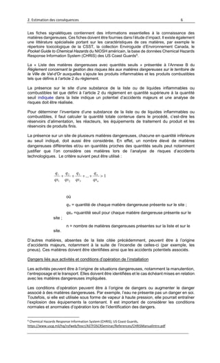 2. Estimation des conséquences 6
Les fiches signalétiques contiennent des informations essentielles à la connaissance des
matières dangereuses. Ces fiches doivent être fournies dans l’étude d’impact. Il existe également
une littérature spécialisée portant sur les caractéristiques de ces matières, par exemple le
répertoire toxicologique de la CSST, la collection Enviroguide d’Environnement Canada, le
Pocket Guide to Chemical Hazards du NIOSH américain, la base de données Chemical Hazards
Response Information System (CHRIS) des US Coast Guards6
.
La « Liste des matières dangereuses avec quantités seuils » présentée à l’Annexe B du
Règlement concernant la gestion des risques liés aux matières dangereuses sur le territoire de
la Ville de Val-d’Or auxquelles s’ajoute les produits inflammables et les produits combustibles
tels que définis à l’article 2 du règlement.
La présence sur le site d’une substance de la liste ou de liquides inflammables ou
combustibles tel que défini à l’article 2 du règlement en quantité supérieure à la quantité
seuil indiquée dans la liste indique un potentiel d’accidents majeurs et une analyse de
risques doit être réalisée.
Pour déterminer l’inventaire d’une substance de la liste ou de liquides inflammables ou
combustibles, il faut calculer la quantité totale contenue dans le procédé, c’est-dire les
réservoirs d’alimentation, les réacteurs, les équipements de traitement du produit et les
réservoirs de produits finis.
La présence sur un site de plusieurs matières dangereuses, chacune en quantité inférieure
au seuil indiqué, doit aussi être considérée. En effet, un nombre élevé de matières
dangereuses différentes et/ou en quantités proches des quantités seuils peut notamment
justifier que l’on considère ces matières lors de l’analyse de risques d’accidents
technologiques. Le critère suivant peut être utilisé :
1...
3
3
2
2
1
1

n
n
qs
q
qs
q
qs
q
qs
q
++++
où
qn = quantité de chaque matière dangereuse présente sur le site ;
qsn =quantité seuil pour chaque matière dangereuse présente sur le
site ;
n = nombre de matières dangereuses présentes sur la liste et sur le
site.
D’autres matières, absentes de la liste citée précédemment, peuvent être à l’origine
d’accidents majeurs, notamment à la suite de l’incendie de celles-ci (par exemple, les
pneus). Ces matières doivent être identifiées ainsi que les accidents potentiels associés.
Dangers liés aux activités et conditions d’opération de l’installation
Les activités peuvent être à l’origine de situations dangereuses, notamment la manutention,
l’entreposage et le transport. Elles doivent être identifiées et le cas échéant mises en relation
avec les matières dangereuses impliquées.
Les conditions d’opération peuvent être à l’origine de dangers ou augmenter le danger
associé à des matières dangereuses. Par exemple, l’eau ne présente pas un danger en soi.
Toutefois, si elle est utilisée sous forme de vapeur à haute pression, elle pourrait entraîner
l’explosion des équipements la contenant. Il est important de considérer les conditions
normales et anormales d’opération lors de l’identification des dangers.
6
Chemical Hazards Response Information System (CHRIS), US Coast Guards,
https://www.uscg.mil/hq/nsfweb/foscr/ASTFOSCRSeminar/References/CHRISManualIntro.pdf
 