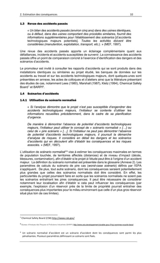 2. Estimation des conséquences 10
1.3 Revue des accidents passés
« Un bilan des accidents passés (environ cinq ans) dans des usines identiques,
ou à défaut, dans des usines comportant des procédés similaires, fournit des
informations supplémentaires pour l’établissement des scénarios [d’accidents
technologiques majeurs potentiels]. Toutes les activités doivent être
considérées (manutention, exploitation, transport, etc.). » (MEF, 1997).
Une revue des accidents passés apporte un éclairage complémentaire quant aux
défaillances, incidents et accidents susceptibles de survenir. La connaissance des accidents
passés offre un point de comparaison concret à l’exercice d’identification des dangers et des
scénarios d’accidents.
Le promoteur est invité à consulter les rapports d’accidents qui se sont produits dans des
installations identiques ou similaires au projet étudié, les banques de données sur les
accidents au travail et sur les accidents technologiques majeurs, dont quelques-unes sont
présentées en annexe, les actes de colloques et d’ateliers ainsi que la littérature présentant
des études de cas, notamment Lees (1980), Marshall (1987), Kletz (1994), Chemical Safety
Board7 et BARPI8.
1.4 Scénarios d’accidents
1.4.1 Utilisation du scénario normalisé
« Si l’analyse démontre que le projet n’est pas susceptible d’engendrer des
accidents technologiques majeurs, l’initiateur se contente d’utiliser les
informations recueillies précédemment, dans le cadre de sa planification
d’urgence.
De manière à démontrer l’absence de potentiel d’accidents technologiques
majeurs, l’initiateur peut utiliser le concept de « scénario normalisé » […] ou
celui de « pire scénario » […]. Si l’initiateur ne peut pas démontrer l’absence
de potentiel d’accidents technologiques majeurs, il poursuit la démarche
d’analyse de risques. Il considère en détail les dangers et les scénarios
d’accidents qui en découlent afin d’établir les conséquences et les risques
associés. » (MEF, 1997).
L’utilisation de scénario normalisé*9 vise à estimer les conséquences maximales en termes
de population touchée, de territoires affectés (distances) et de niveau d’impact (décès,
blessures, contamination), afin d’établir si le projet à l’étude peut être à l’origine d’un accident
majeur. La définition du scénario normalisé est présentée dans le glossaire (Annexe 2). Les
paramètres de calculs du scénario de pire cas (worst-case scénario) définis par l’EPA
s’appliquent. De plus, tout autre scénario, dont les conséquences seraient potentiellement
plus grandes que celles des scénarios normalisés doit être considéré. En effet, les
particularités du projet pourraient faire en sorte que les scénarios normalisés ne soient pas
les scénarios entraînant les pires conséquences. Il peut être nécessaire de considérer
notamment leur localisation afin d’établir si cela peut influencer les conséquences (par
exemple, l’explosion d’un réservoir près de la limite de propriété pourrait entraîner des
conséquences plus importantes pour le milieu environnant que celle d’un plus gros réservoir
situé plus loin de ces limites).
7
Chemical Safety Board (CSB) http://www.csb.gov/
8
Bureau d’Analyse des Risques et Pollutions Industriels (BARPI) http://www.aria.developpement-durable.gouv.fr/qui-sommes-nous/le-barpi/
9
Un scénario normalisé d’accident est un scénario d’accident dont les conséquences sont parmi les plus
pénalisantes. Plusieurs paramètres définissant ce scénario sont fixés.
 