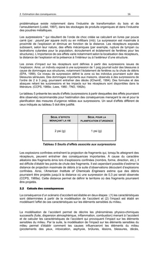 2. Estimation des conséquences 16
problématique existe notamment dans l’industrie de transformation du bois et de
l’ameublement (Lodel, 1997), dans les stockages de produits organiques et dans l’industrie
des poudres métalliques.
Les surpressions * qui résultent de l’onde de choc créée se calculent en livres par pouce
carré (psi : pound per square inch) ou en millibars (mb). La surpression est maximale à
proximité de l’explosion et diminue en fonction de la distance. Les récepteurs exposés
subissent, selon leur nature, des effets mécaniques (par exemple, rupture de tympan ou
lacérations cutanées pour la population, écroulement et éclatement de fenêtres pour les
structures). L’importance de ces effets varie notamment selon la localisation des récepteurs,
la distance de l’explosion et la présence à l’intérieur ou à l’extérieur d’une structure.
Les zones d’impact sur les récepteurs sont définies à partir des surpressions issues de
l’explosion. Ainsi, un individu exposé à une surpression de 1 psig pourrait subir des blessures à
cause de dommages aux structures, notamment l’éclatement de fenêtres ou la chute de débris
(EPA, 1999). Ce niveau de surpression définit la zone où les individus pourraient subir des
blessures sérieuses. Des dommages importants aux maisons, observés à des surpressions de
l’ordre de 2 à 3 psig, pourraient entraîner des décès (IChemE, 1994). Des formules et des
abaques reliant les surpressions et les impacts sur les récepteurs sont disponibles dans la
littérature. (CCPS, 1989a ; Lees, 1980 ; TNO, 1992b).
Le tableau 5 présente les seuils d’effets (surpressions à partir desquelles des effets pourraient
être observés) recommandés pour l’estimation des conséquences menaçant la vie et pour la
planification des mesures d’urgence reliées aux surpressions. Un seuil d’effets différent de
ceux indiqués au tableau 5 doit être justifié.
SEUIL D’EFFETS
MENAÇANT LA VIE
SEUIL POUR LA
PLANIFICATION D’URGENCE
2 psi (g) 1 psi (g)
Tableau 5 Seuils d’effets associés aux surpressions
Les explosions confinées entraînent la projection de fragments qui, lorsqu’ils atteignent des
récepteurs, peuvent entraîner des conséquences importantes. À cause du caractère
aléatoire des fragments émis lors d’explosions confinées (nombre, forme, direction, etc.), il
est difficile d’établir les points de chute des fragments. Il est cependant possible d’estimer la
distance de projection maximale de débris à la suite d’observations découlant d’explosions
confinées. Ainsi, l’American Institute of Chemicals Engineers estime que des débris
pourraient être projetés jusqu’à la distance où une surpression de 0,3 psi serait observée
(CCPS, 1989a). Cette distance permet de définir le territoire où des fragments pourraient
être projetés.
2.2 Calculs des conséquences
La conséquence d’un scénario d’accident est établie en deux étapes : (1) les caractéristiques
sont déterminées à partir de la modélisation de l’accident et (2) l’impact est établi en
modélisant l’effet de ces caractéristiques sur les éléments sensibles du milieu.
La modélisation de l’accident permet de décrire les phénomènes physico-chimiques
successifs (fuite, dispersion atmosphérique, inflammation, combustion) menant à l’accident
et de calculer les caractéristiques de l’accident qui provoquent l’impact sur les éléments
sensibles du milieu. Par la suite, la modélisation de l’impact sur les éléments sensibles du
milieu permet d’établir comment les causes influenceront les éléments du milieu
(picotements des yeux, intoxication, asphyxie, brûlures, lésions, blessures, décès,
 