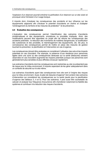 2. Estimation des conséquences 18
l’explosion d’un réservoir pourrait entraîner la perforation d’un réservoir sur un site voisin et
provoquer ainsi l’émission d’un nuage toxique.
Il importe donc d’analyser les conséquences des accidents et leur influence sur les
équipements adjacents afin d’évaluer le potentiel d’accidents en chaîne et d’adapter
l’aménagement du territoire et les mesures de protection * et de prévention.
2.4 Évaluation des conséquences
L’évaluation des conséquences permet l’identification des scénarios d’accidents
problématiques et des équipements, procédures ou procédés impliqués. Ainsi, des
modifications peuvent être apportées au projet afin de réduire les conséquences des
accidents potentiels : la réduction des inventaires de matières dangereuses, la modification
des substances et des procédés, le réaménagement des équipements, etc. De plus, la
connaissance des conséquences permet de mettre en place des mesures de gestion
touchant la prévention, la planification et l’intervention en cas d’urgence.
Les conséquences doivent être analysées en considérant l’utilisation des sols et les impacts
potentiels en cas d’accident. Par exemple, la présence d’une résidence pour personnes
âgées dans une zone où des conséquences sérieuses sur la santé (blessures) seraient
observées en cas d’accident augmente les impacts potentiels puisque ces personnes sont
généralement plus sensibles et plus difficiles à évacuer rapidement.
Les scénarios d’accidents dont les conséquences sont restreintes au site ne présentent pas
de risque pour le milieu environnant. Il importe cependant de les gérer adéquatement dans
un contexte de sécurité sur le site même.
Les scénarios d’accidents ayant des conséquences hors site sont à l’origine des risques
pour le milieu environnant. Aussi, le plan de mesures d’urgence* doit contenir des scénarios
d’intervention qui considèrent les conséquences sur la santé (seuils pour la planification
d’urgence des tableaux 3, 4 et 5). Pour ces scénarios, il peut aussi être souhaitable de
calculer et analyser leur fréquence d’occurrence afin d’améliorer notamment la fiabilité des
systèmes et contribuer à la réduction des risques d’accidents.
 