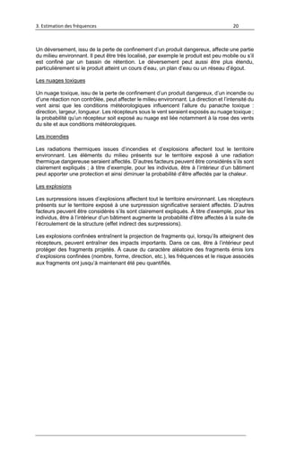 3. Estimation des fréquences 20
Un déversement, issu de la perte de confinement d’un produit dangereux, affecte une partie
du milieu environnant. Il peut être très localisé, par exemple le produit est peu mobile ou s’il
est confiné par un bassin de rétention. Le déversement peut aussi être plus étendu,
particulièrement si le produit atteint un cours d’eau, un plan d’eau ou un réseau d’égout.
Les nuages toxiques
Un nuage toxique, issu de la perte de confinement d’un produit dangereux, d’un incendie ou
d’une réaction non contrôlée, peut affecter le milieu environnant. La direction et l’intensité du
vent ainsi que les conditions météorologiques influencent l’allure du panache toxique :
direction, largeur, longueur. Les récepteurs sous le vent seraient exposés au nuage toxique ;
la probabilité qu’un récepteur soit exposé au nuage est liée notamment à la rose des vents
du site et aux conditions météorologiques.
Les incendies
Les radiations thermiques issues d’incendies et d’explosions affectent tout le territoire
environnant. Les éléments du milieu présents sur le territoire exposé à une radiation
thermique dangereuse seraient affectés. D’autres facteurs peuvent être considérés s’ils sont
clairement expliqués ; à titre d’exemple, pour les individus, être à l’intérieur d’un bâtiment
peut apporter une protection et ainsi diminuer la probabilité d’être affectés par la chaleur.
Les explosions
Les surpressions issues d’explosions affectent tout le territoire environnant. Les récepteurs
présents sur le territoire exposé à une surpression significative seraient affectés. D’autres
facteurs peuvent être considérés s’ils sont clairement expliqués. À titre d’exemple, pour les
individus, être à l’intérieur d’un bâtiment augmente la probabilité d’être affectés à la suite de
l’écroulement de la structure (effet indirect des surpressions).
Les explosions confinées entraînent la projection de fragments qui, lorsqu’ils atteignent des
récepteurs, peuvent entraîner des impacts importants. Dans ce cas, être à l’intérieur peut
protéger des fragments projetés. À cause du caractère aléatoire des fragments émis lors
d’explosions confinées (nombre, forme, direction, etc.), les fréquences et le risque associés
aux fragments ont jusqu’à maintenant été peu quantifiés.
 